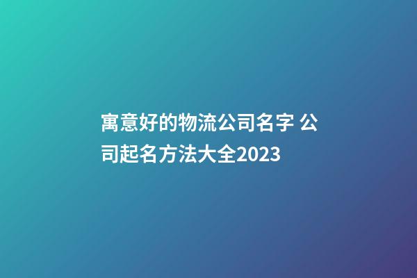 寓意好的物流公司名字 公司起名方法大全2023